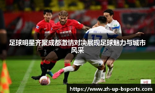 足球明星齐聚成都激情对决展现足球魅力与城市风采