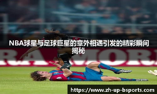 NBA球星与足球巨星的意外相遇引发的精彩瞬间揭秘